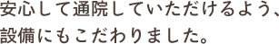 安心して通院していただけるよう、設備にもこだわりました。