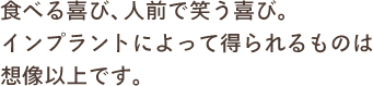 食べる喜び、人前で笑う喜び。インプラントによって得られるものは想像以上です。