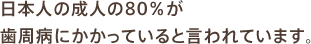 日本人の成人の80％が歯周病にかかっていると言われています。