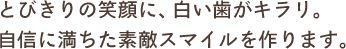 とびきりの笑顔に、白い歯がキラリ。自信に満ちた素敵スマイルを作ります。